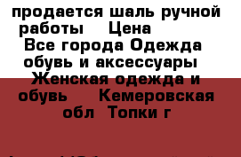 продается шаль ручной работы  › Цена ­ 1 300 - Все города Одежда, обувь и аксессуары » Женская одежда и обувь   . Кемеровская обл.,Топки г.